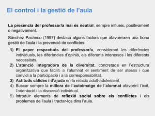 El control i la gestió de l’aula
La presència del professor/a mai és neutral, sempre influeix, positivament
o negativament.
Sánchez Pacheco (1997) destaca alguns factors que afavoreixen una bona
gestió de l’aula i la prevenció de conflictes:
1) El paper respectuós del professor/a, considerant les diferències
individuals, les diferències d’opinió, els diferents interessos i les diferents
necessitats.
2) L’atenció integradora de la diversitat, concretada en l’estructura
organitzativa que faciliti a l’alumnat el sentiment de ser atesos i que
convidi a la participació i a la corresponsabilitat.
3) Actituds càlides i d’ajuda en la relació adult-adolescent.
4) Buscar sempre la millora de l’autoimatge de l’alumnat afavorint l’èxit,
l’orientació i la discussió individual.
5) Introduir elements de reflexió social sobre els conflictes i els
problemes de l’aula i tractar-los dins l’aula.
 
