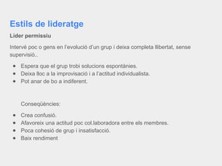 Estils de lideratge
Líder permissiu
Intervé poc o gens en l’evolució d’un grup i deixa completa llibertat, sense
supervisió..
● Espera que el grup trobi solucions espontànies.
● Deixa lloc a la improvisació i a l’actitud individualista.
● Pot anar de bo a indiferent.
Conseqüències:
● Crea confusió.
● Afavoreix una actitud poc col.laboradora entre els membres.
● Poca cohesió de grup i insatisfacció.
● Baix rendiment
 