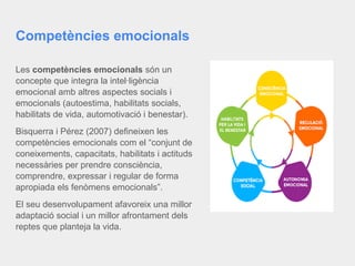 Competències emocionals
Les competències emocionals són un
concepte que integra la intel·ligència
emocional amb altres aspectes socials i
emocionals (autoestima, habilitats socials,
habilitats de vida, automotivació i benestar).
Bisquerra i Pérez (2007) defineixen les
competències emocionals com el “conjunt de
coneixements, capacitats, habilitats i actituds
necessàries per prendre consciència,
comprendre, expressar i regular de forma
apropiada els fenòmens emocionals”.
El seu desenvolupament afavoreix una millor
adaptació social i un millor afrontament dels
reptes que planteja la vida.
 