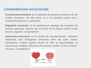 Competències emocionals
Consciència emocional: és la capacitat de prendre consciència de les
pròpies emocions i les dels altres, és a dir, percebre, posar nom i
comprendre emocions i sentiments.
Regulació emocional: és la capacitat per manegar les emocions de
manera adequada. Suposa ser conscient de la relació existent entre
emoció, cognició i comportament.
Autonomia emocional: és el conjunt de característiques i elements
relacionats amb l’autogestió emocional entre els quals trobem
l’autoestima, l’actitud positiva davant la vida, la responsabilitat, la
capacitat per analitzar críticament les normes socials, la cerca d’ajuda i
recursos, i l’autoeficàcia.
 