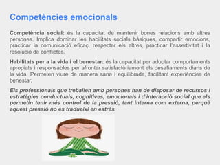 Competències emocionals
Competència social: és la capacitat de mantenir bones relacions amb altres
persones. Implica dominar les habilitats socials bàsiques, compartir emocions,
practicar la comunicació eficaç, respectar els altres, practicar l’assertivitat i la
resolució de conflictes.
Habilitats per a la vida i el benestar: és la capacitat per adoptar comportaments
apropiats i responsables per afrontar satisfactòriament els desafiaments diaris de
la vida. Permeten viure de manera sana i equilibrada, facilitant experiències de
benestar.
Els professionals que treballen amb persones han de disposar de recursos i
estratègies conductuals, cognitives, emocionals i d’interacció social que els
permetin tenir més control de la pressió, tant interna com externa, perquè
aquest pressió no es tradueixi en estrès.
 