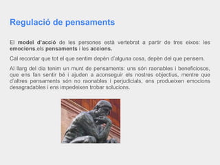 Regulació de pensaments
El model d’acció de les persones està vertebrat a partir de tres eixos: les
emocions,els pensaments i les accions.
Cal recordar que tot el que sentim depèn d’alguna cosa, depèn del que pensem.
Al llarg del dia tenim un munt de pensaments: uns són raonables i beneficiosos,
que ens fan sentir bé i ajuden a aconseguir els nostres objectius, mentre que
d’altres pensaments són no raonables i perjudicials, ens produeixen emocions
desagradables i ens impedeixen trobar solucions.
 