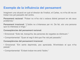 Exemple de la influència del pensament
Imaginem una situació en què el director de l’institut, el Carles, no m’ha dit res en
trobar-nos pel passadís del centre.
Pensament racional: “Potser no m’ha vist o estava distret pensant en els seus
problemes.”
Pensament irracional: “L’Isidre no s’interessa per mi. De fet, sóc una persona
que no interessa a ningú.”
Conseqüències del pensament racional:
• Emocional: “Estic bé, tranquil·la, les persones de vegades es distreuen.”
• Comportamental: “Quan el vegi li diré que l’he vist pel passadís.”
Conseqüències del pensament irracional:
• Emocional: “Em sento deprimida, poc apreciada. M’entristeix el que m’ha
passat.”
• Comportamental: “Evitaré trobar-me amb l’Isidre.”
 