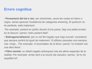 Errors cognitius
• Pensament del tot o res: ser extremista, veure les coses en blanc o
negre, sense apreciar l’existència de categories entremig. Si quelcom no
és perfecte, està malament.
Per exemple: parlant en públic davant d’uns pares, faig una petita errada
en el discurs i penso “estic parlant fatal”.
• Sobregeneralització: per un sol fet negatiu que hagi succeït, considerar
que sempre sortirà tot igual de malament. S’utilitzen paraules com sempre,
mai, ningú... Per exemple: m’acomiaden de la feina i penso “no trobaré mai
una altra feina”.
• Filtre mental: un detall negatiu enfosqueix tots els altres aspectes de la
realitat. Per exemple: arribo tard a la reunió del claustre i penso: “ja ho he
espatllat tot”.
 