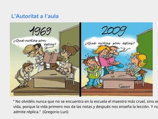 L’Autoritat a l’aula
“ No olvidéis nunca que no se encuentra en la escuela el maestro más cruel, sino en
vida, porque la vida primero nos da las notas y después nos enseña la lección. Y no
admite réplica.” (Gregorio Luri)
 