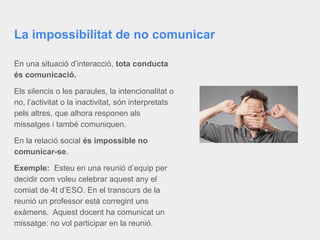 La impossibilitat de no comunicar
En una situació d’interacció, tota conducta
és comunicació.
Els silencis o les paraules, la intencionalitat o
no, l’activitat o la inactivitat, són interpretats
pels altres, que alhora responen als
missatges i també comuniquen.
En la relació social és impossible no
comunicar-se.
Exemple: Esteu en una reunió d’equip per
decidir com voleu celebrar aquest any el
comiat de 4t d’ESO. En el transcurs de la
reunió un professor està corregint uns
exàmens. Aquest docent ha comunicat un
missatge: no vol participar en la reunió.
 
