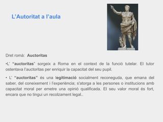 Dret romà: Auctoritas
•L’ “auctoritas” sorgeix a Roma en el context de la funció tutelar. El tutor
ostentava l’auctoritas per enriquir la capacitat del seu pupil.
• L’ “auctoritas” és una legitimació socialment reconeguda, que emana del
saber, del coneixement i l’experiència; s'atorga a les persones o institucions amb
capacitat moral per emetre una opinió qualificada. El seu valor moral és fort,
encara que no tingui un recolzament legal..
L’Autoritat a l’aula
 