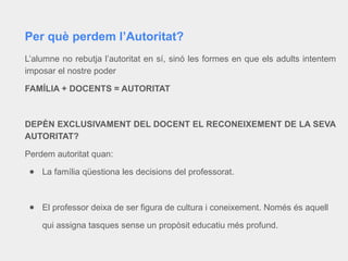 L’alumne no rebutja l’autoritat en sí, sinó les formes en que els adults intentem
imposar el nostre poder
FAMÍLIA + DOCENTS = AUTORITAT
DEPÈN EXCLUSIVAMENT DEL DOCENT EL RECONEIXEMENT DE LA SEVA
AUTORITAT?
Perdem autoritat quan:
● La família qüestiona les decisions del professorat.
● El professor deixa de ser figura de cultura i coneixement. Només és aquell
qui assigna tasques sense un propòsit educatiu més profund.
Per què perdem l’Autoritat?
 