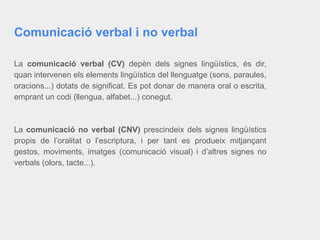 Comunicació verbal i no verbal
La comunicació verbal (CV) depèn dels signes lingüístics, és dir,
quan intervenen els elements lingüístics del llenguatge (sons, paraules,
oracions...) dotats de significat. Es pot donar de manera oral o escrita,
emprant un codi (llengua, alfabet...) conegut.
La comunicació no verbal (CNV) prescindeix dels signes lingüístics
propis de l’oralitat o l’escriptura, i per tant es produeix mitjançant
gestos, moviments, imatges (comunicació visual) i d’altres signes no
verbals (olors, tacte...).
 