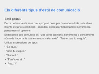 Els diferents tipus d’estil de comunicació
Estil passiu
Deixa de banda els seus drets propis i posa per davant els drets dels altres.
Intenta evitar els conflictes. Impedeix expressar honestament sentiments,
pensaments i opinions.
El missatge que comunica és: “Les teves opinions, sentiments o pensaments
són més importants que els meus, valen més” i “faré el que tu vulguis”.
Utilitza expressions del tipus:
• “És igual.”
• “Com tu vulguis.”
• “D’acord.”
• “T’enfades si...”
• “Puc...?”
 