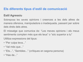Els diferents tipus d’estil de comunicació
Estil Agressiu
Sobreposa les seves opinions i creences a les dels altres de
manera ofensiva, manipuladora o inadequada, passant per sobre
dels drets dels atres.
El missatge que comunica és: “Les meves opinions i els meus
sentiments compten més que els teus” o “sóc superior a tu”
Utilitza expressions del tipus:
• “Per culpa teva...”
• “Val més que...”
• “Ets...”, “Sembles...” (crítiques en segona persona)
• “Has de...”
 