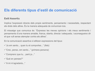 Els diferents tipus d’estil de comunicació
Estil Assertiu
Implica l’expressió directa dels propis sentiments, pensaments i necessitats, respectant
els drets dels altres. És la manera adequada de comunicar-nos.
El missatge que comunica és: “Expresso les meves opinions i els meus sentiments i
pensaments d’una manera amable, franca, oberta, directa i adequada, i aconsegueixo dir
el que vull sense atemptar contra els altres”.
En la comunicació assertiva s’utilitzen expressions del tipus:
• “Jo em sento... quan tu et comportes...” (fets)
• “Crec, penso, em sento...” (primera persona)
• “Comprenc que tu... però jo...”
• “Què en penses?”
• “A mi m’agradaria...”
 