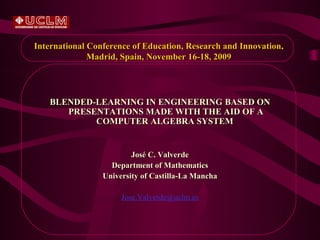 International Conference of Education, Research and Innovation,
              Madrid, Spain, November 16-18, 2009




   BLENDED-LEARNING IN ENGINEERING BASED ON
      PRESENTATIONS MADE WITH THE AID OF A
           COMPUTER ALGEBRA SYSTEM


                         José C. Valverde
                   Department of Mathematics
                 University of Castilla-La Mancha

                      Jose.Valverde@uclm.es
 