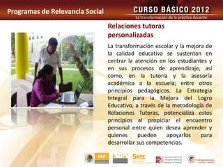 Programas de Relevancia Social
                                           La transformación de la práctica docente

                                 Relaciones tutoras
                                 personalizadas
                                 La transformación escolar y la mejora de
                                 la calidad educativa se sustentan en
                                 centrar la atención en los estudiantes y
                                 en sus procesos de aprendizaje, así
                                 como, en la tutoría y la asesoría
                                 académica a la escuela; entre otros
                                 principios pedagógicos. La Estrategia
                                 Integral para la Mejora del Logro
                                 Educativo, a través de la metodología de
                                 Relaciones Tutoras, potencializa estos
                                 principios al propiciar el encuentro
                                 personal entre quien desea aprender y
                                 quienes     pueden      apoyarlos   para
                                 desarrollar sus competencias.
 