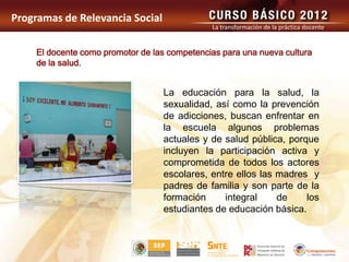 Programas de Relevancia Social
                                              La transformación de la práctica docente


    El docente como promotor de las competencias para una nueva cultura
    de la salud.


                                  La educación para la salud, la
                                  sexualidad, así como la prevención
                                  de adicciones, buscan enfrentar en
                                  la escuela algunos problemas
                                  actuales y de salud pública, porque
                                  incluyen la participación activa y
                                  comprometida de todos los actores
                                  escolares, entre ellos las madres y
                                  padres de familia y son parte de la
                                  formación     integral     de    los
                                  estudiantes de educación básica.
 
