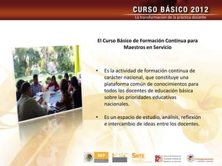 La transformación de la práctica docente




El Curso Básico de Formación Continua para
           Maestros en Servicio



•   Es la actividad de formación continua de
    carácter nacional, que constituye una
    plataforma común de conocimientos para
    todos los docentes de educación básica
    sobre las prioridades educativas
    nacionales.

•   Es un espacio de estudio, análisis, reflexión
    e intercambio de ideas entre los docentes.
 