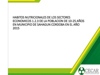 HABITOS NUTRICIONALES DE LOS SECTORES
ECONOMICOS 1.2.3 DE LA POBLACION DE 10-25 AÑOS
EN MUNICIPIO DE SAHAGUN CORDOBA EN EL AÑO
2015
 