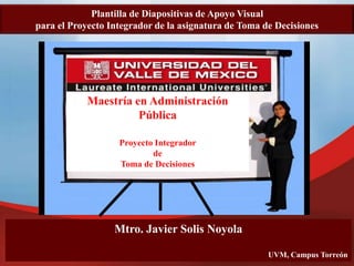 Mtro. Javier Solis Noyola
UVM, Campus Torreón
Plantilla de Diapositivas de Apoyo Visual
para el Proyecto Integrador de la asignatura de Toma de Decisiones
Maestría en Administración
Pública
Proyecto Integrador
de
Toma de Decisiones
 