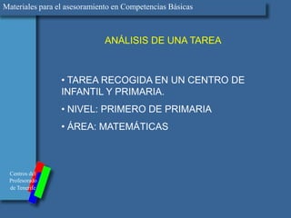 Materiales para el asesoramiento en Competencias Básicas



                              ANÁLISIS DE UNA TAREA



                 • TAREA RECOGIDA EN UN CENTRO DE
                 INFANTIL Y PRIMARIA.
                 • NIVEL: PRIMERO DE PRIMARIA
                 • ÁREA: MATEMÁTICAS



 Centros del
 Profesorado
 de Tenerife
 