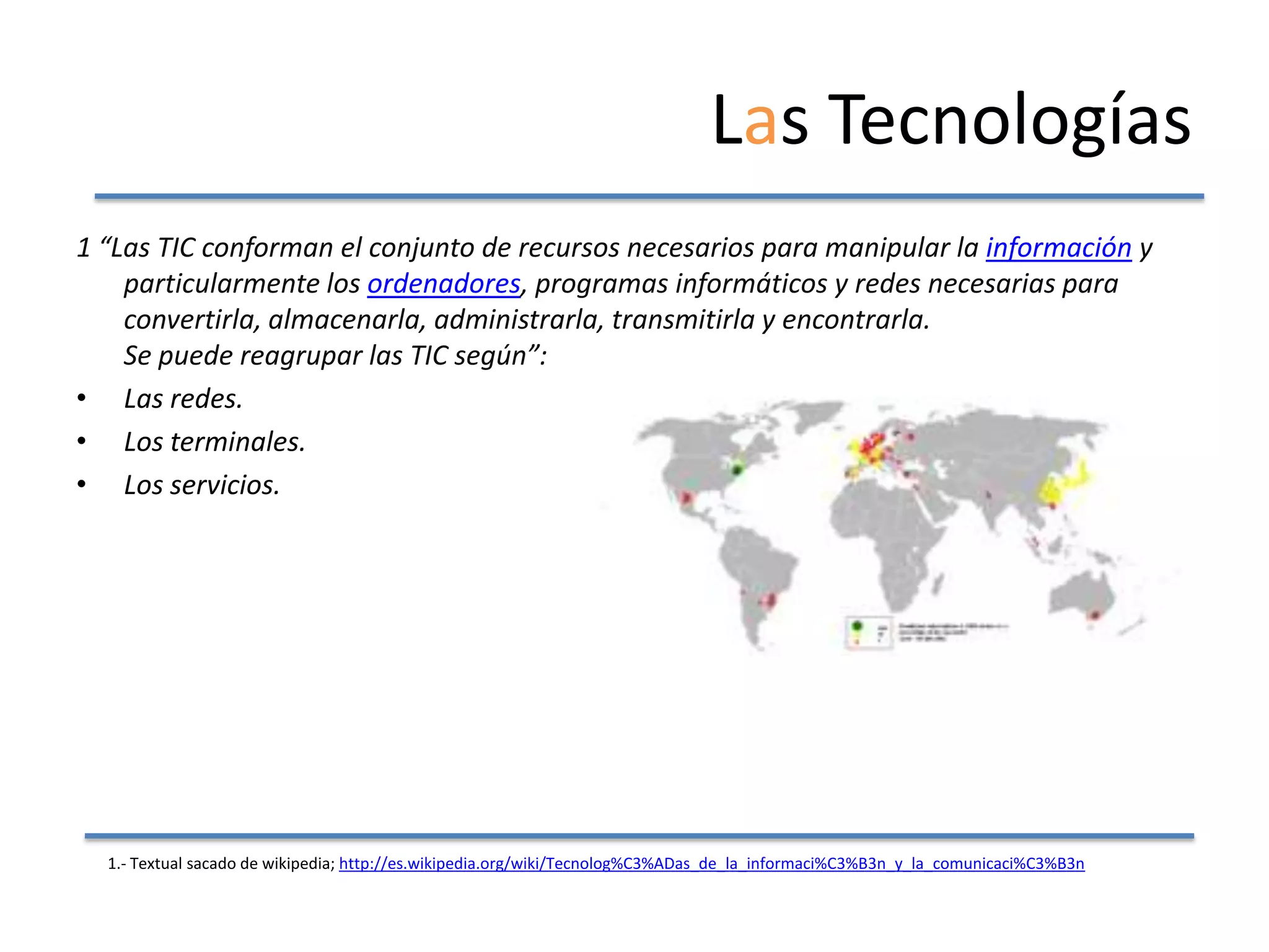 Las Tecnologías
1 “Las TIC conforman el conjunto de recursos necesarios para manipular la información y
    particularmente los ordenadores, programas informáticos y redes necesarias para
    convertirla, almacenarla, administrarla, transmitirla y encontrarla.
    Se puede reagrupar las TIC según”:
• Las redes.
• Los terminales.
• Los servicios.




  1.- Textual sacado de wikipedia; http://es.wikipedia.org/wiki/Tecnolog%C3%ADas_de_la_informaci%C3%B3n_y_la_comunicaci%C3%B3n
 