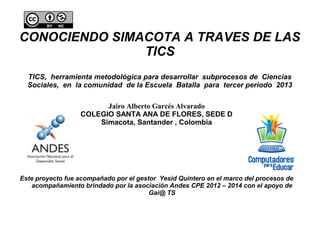 CONOCIENDO SIMACOTA A TRAVES DE LAS
TICS
TICS, herramienta metodológica para desarrollar subprocesos de Ciencias
Sociales, en la comunidad de la Escuela Batalla para tercer periodo 2013
Jairo Alberto Garcés Alvarado
COLEGIO SANTA ANA DE FLORES, SEDE D
Simacota, Santander , Colombia
Este proyecto fue acompañado por el gestor Yesid Quintero en el marco del procesos de
acompañamiento brindado por la asociación Andes CPE 2012 – 2014 con el apoyo de
Gai@ TS
 