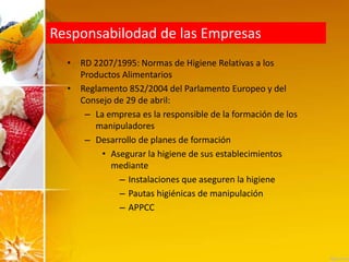 Responsabilodad de las Empresas
• RD 2207/1995: Normas de Higiene Relativas a los
Productos Alimentarios
• Reglamento 852/2004 del Parlamento Europeo y del
Consejo de 29 de abril:
– La empresa es la responsible de la formación de los
manipuladores
– Desarrollo de planes de formación
• Asegurar la higiene de sus establecimientos
mediante
– Instalaciones que aseguren la higiene
– Pautas higiénicas de manipulación
– APPCC
 