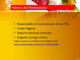 Hábitos del Manipulador
• Responsable en la prevención de las ETAs
• Cuidar higiene
• Adquirir prácticas correctas
• Exigente consigo mismo
Higiene propia y en el entorno del trabajo (2:26)
http://www.youtube.com/watch?v=kStjmFpd4B0
 
