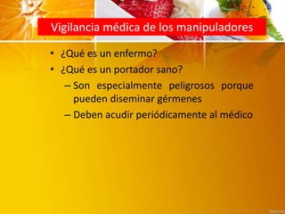 Vigilancia médica de los manipuladores
• ¿Qué es un enfermo?
• ¿Qué es un portador sano?
– Son especialmente peligrosos porque
pueden diseminar gérmenes
– Deben acudir periódicamente al médico
 