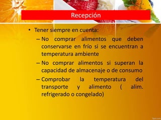 Recepción
• Tener siempre en cuenta:
– No comprar alimentos que deben
conservarse en frío si se encuentran a
temperatura ambiente
– No comprar alimentos si superan la
capacidad de almacenaje o de consumo
– Comprobar la temperatura del
transporte y alimento ( alim.
refrigerado o congelado)
 