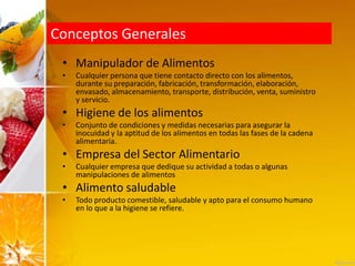 Conceptos Generales
• Manipulador de Alimentos
• Cualquier persona que tiene contacto directo con los alimentos,
durante su preparación, fabricación, transformación, elaboración,
envasado, almacenamiento, transporte, distribución, venta, suministro
y servicio.
• Higiene de los alimentos
• Conjunto de condiciones y medidas necesarias para asegurar la
inocuidad y la aptitud de los alimentos en todas las fases de la cadena
alimentaria.
• Empresa del Sector Alimentario
• Cualquier empresa que dedique su actividad a todas o algunas
manipulaciones de alimentos
• Alimento saludable
• Todo producto comestible, saludable y apto para el consumo humano
en lo que a la higiene se refiere.
 