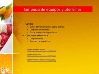 Limpieza de equipos y utensilios
– Cocina
• Evitar derramamientos sobre parrilla
• Limpiar diariamente
• Frotar materiale depositados
– Campana extractora
• Limpiar filtros
• Paredes de alrededor
Limpieza de campana (3:31min)
http://www.youtube.com/watch?v=m2kktGRNRX4
Limpieza de filtros (1:05)
http://www.youtube.com/watch?v=3Q7RHVVEzdE
Limpieza campana y material de acero (2:09min)
http://www.youtube.com/watch?v=feO2Dz9YGNQ
 
