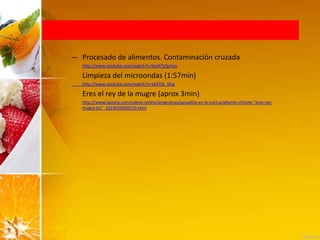 – Procesado de alimentos. Contaminación cruzada
http://www.youtube.com/watch?v=Ses97yQohvo
Limpieza del microondas (1:57min)
http://www.youtube.com/watch?v=yK47zk_l0cg
Eres el rey de la mugre (aprox 3min)
http://www.lasexta.com/videos-online/programas/pesadilla-en-la-cocina/alberto-chicote-“eres-rey-
mugre-tio”_2014050500229.html
 