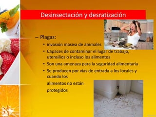 Desinsectación y desratización
– Plagas:
• invasión masiva de animales
• Capaces de contaminar el lugar de trabajo,
utensilios o incluso los alimentos
• Son una amenaza para la seguridad alimentaria
• Se producen por vías de entrada a los locales y
cuando los
alimentos no están
protegidos
 