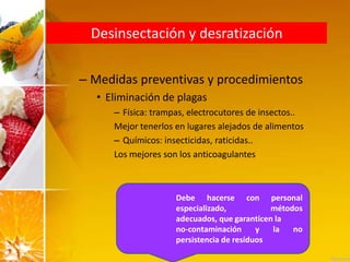 Desinsectación y desratización
– Medidas preventivas y procedimientos
• Eliminación de plagas
– Física: trampas, electrocutores de insectos..
Mejor tenerlos en lugares alejados de alimentos
– Químicos: insecticidas, raticidas..
Los mejores son los anticoagulantes
Debe hacerse con personal
especializado, métodos
adecuados, que garanticen la
no-contaminación y la no
persistencia de resíduos
 