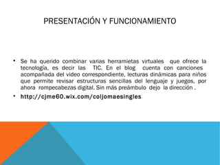 PRESENTACIÓN Y FUNCIONAMIENTO 
 Se ha querido combinar varias herramietas virtuales que ofrece la 
tecnología, es decir las TIC. En el blog cuenta con canciones 
acompañada del video correspondiente, lecturas dinámicas para niños 
que permite revisar estructuras sencillas del lenguaje y juegos, por 
ahora rompecabezas digital. Sin más preámbulo dejo la dirección . 
 http://cjme60.wix.com/coljomaesingles 
 