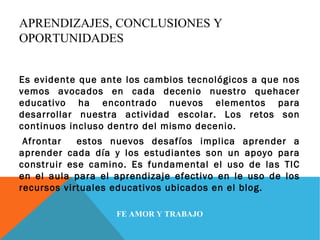 APRENDIZAJES, CONCLUSIONES Y 
OPORTUNIDADES 
Es evidente que ante los cambios tecnológicos a que nos 
vemos avocados en cada decenio nuestro quehacer 
educativo ha encontrado nuevos elementos para 
desarrollar nuestra actividad escolar. Los retos son 
continuos incluso dentro del mismo decenio. 
Afrontar estos nuevos desafíos implica aprender a 
aprender cada día y los estudiantes son un apoyo para 
construir ese camino. Es fundamental el uso de las TIC 
en el aula para el aprendizaje efectivo en le uso de los 
recursos virtuales educativos ubicados en el blog. 
FE AMOR Y TRABAJO 
 