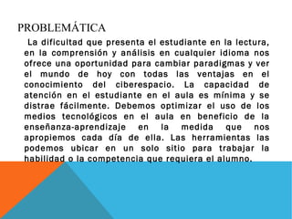 PROBLEMÁTICA 
La dificultad que presenta el estudiante en la lectura, 
en la comprensión y análisis en cualquier idioma nos 
ofrece una oportunidad para cambiar paradigmas y ver 
el mundo de hoy con todas las ventajas en el 
conocimiento del ciberespacio. La capacidad de 
atención en el estudiante en el aula es mínima y se 
distrae fácilmente. Debemos optimizar el uso de los 
medios tecnológicos en el aula en beneficio de la 
enseñanza-aprendizaje en la medida que nos 
apropiemos cada día de ella. Las herramientas las 
podemos ubicar en un solo sitio para trabajar la 
habilidad o la competencia que requiera el alumno. 
 