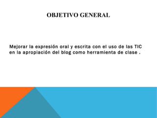 OBJETIVO GENERAL 
Mejorar la expresión oral y escrita con el uso de las TIC 
en la apropiación del blog como herramienta de clase . 
 