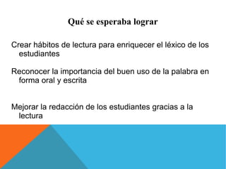 Qué se esperaba lograr 
Crear hábitos de lectura para enriquecer el léxico de los 
estudiantes 
Reconocer la importancia del buen uso de la palabra en 
forma oral y escrita 
Mejorar la redacción de los estudiantes gracias a la 
lectura 
 