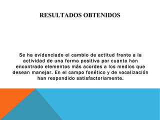 RESULTADOS OBTENIDOS 
Se ha evidenciado el cambio de actitud frente a la 
actividad de una forma positiva por cuanto han 
encontrado elementos más acordes a los medios que 
desean manejar. En el campo fonético y de vocalización 
han respondido satisfactoriamente. 
 
