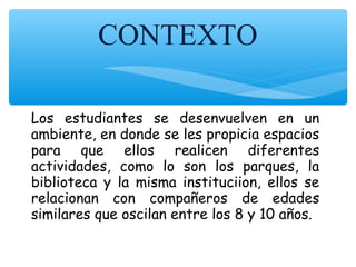 CONTEXTO
Los estudiantes se desenvuelven en un
ambiente, en donde se les propicia espacios
para que ellos realicen diferentes
actividades, como lo son los parques, la
biblioteca y la misma instituciion, ellos se
relacionan con compañeros de edades
similares que oscilan entre los 8 y 10 años.
 