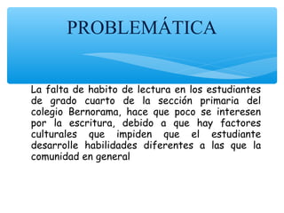 PROBLEMÁTICA
La falta de habito de lectura en los estudiantes
de grado cuarto de la sección primaria del
colegio Bernorama, hace que poco se interesen
por la escritura, debido a que hay factores
culturales que impiden que el estudiante
desarrolle habilidades diferentes a las que la
comunidad en general realiza a diario.
 