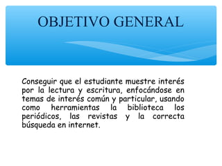 OBJETIVO GENERAL
Conseguir que el estudiante muestre interés
por la lectura y escritura, enfocándose en
temas de interés común y particular, usando
como herramientas la biblioteca los
periódicos, las revistas y la correcta
búsqueda en internet.
 