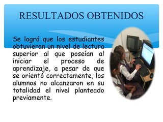 RESULTADOS OBTENIDOS
Se logró que los estudiantes
obtuvieran un nivel de lectura
superior al que poseían al
iniciar el proceso de
aprendizaje, a pesar de que
se orientó correctamente, los
alumnos no alcanzaron en su
totalidad el nivel planteado
previamente.
 