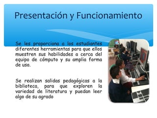 Presentación y Funcionamiento
Se les proporciona a los estudiantes
diferentes herramientas para que ellos
muestren sus habilidades a cerca del
equipo de cómputo y su amplia forma
de uso.
Se realizan salidas pedagógicas a la
biblioteca, para que exploren la
variedad de literatura y puedan leer
algo de su agrado
 