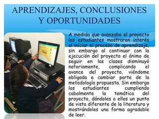 APRENDIZAJES, CONCLUSIONES
Y OPORTUNIDADES
A medida que avanzaba el proyecto
los estudiantes mostraron interés
al iniciar el proceso de aprendizaje,
sin embargo al continuar con la
ejecución del proyecto el ánimo de
seguir en las clases disminuyó
notoriamente, complicando el
avance del proyecto, viéndome
obligada a cambiar parte de la
metodología propuesta. Sin embargo
los estudiantes cumpliendo
cabalmente la temática del
proyecto, dándoles a ellos un punto
de vista diferente de la literatura y
mostrándoles una forma agradable
de leer.
 