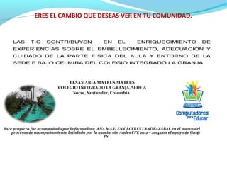ERES EL CAMBIO QUE DESEAS VER EN TU COMUNIDAD.
ELSAMARÍA MATEUS MATEUS
COLEGIO INTEGRADO LA GRANJA, SEDE A
Sucre, Santander, Colombia.
Este proyecto fue acompañado por la formadora ANA MARLEN CÁCERES LANDEAZÁBAL en el marco del
procesos de acompañamiento brindado por la asociación Andes CPE 2012 – 2014 con el apoyo de Gai@
TS
LAS TIC CONTRIBUYEN EN EL ENRIQUECIMIENTO DE
EXPERIENCIAS SOBRE EL EMBELLECIMIENTO, ADECUACIÓN Y
CUIDADO DE LA PARTE FíSICA DEL AULA Y ENTORNO DE LA
SEDE F BAJO CELMIRA DEL COLEGIO INTEGRADO LA GRANJA.
 