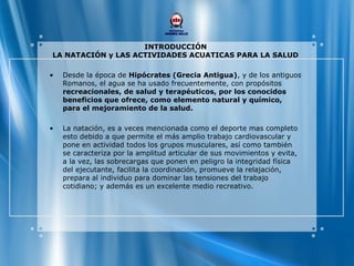 INTRODUCCIÓN
LA NATACIÓN y LAS ACTIVIDADES ACUATICAS PARA LA SALUD
• Desde la época de Hipócrates (Grecia Antigua), y de los antiguos
Romanos, el agua se ha usado frecuentemente, con propósitos
recreacionales, de salud y terapéuticos, por los conocidos
beneficios que ofrece, como elemento natural y químico,
para el mejoramiento de la salud.
• La natación, es a veces mencionada como el deporte mas completo
esto debido a que permite el más amplio trabajo cardiovascular y
pone en actividad todos los grupos musculares, así como también
se caracteriza por la amplitud articular de sus movimientos y evita,
a la vez, las sobrecargas que ponen en peligro la integridad física
del ejecutante, facilita la coordinación, promueve la relajación,
prepara al individuo para dominar las tensiones del trabajo
cotidiano; y además es un excelente medio recreativo.
 
