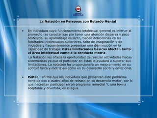 La Natación en Personas con Retardo Mental
• En individuos cuyo funcionamiento intelectual general es inferior al
promedio; se caracterizan por tener una atención dispersa y poco
sostenida, su aprendizaje es lento, tienen deficiencias en las
facultades intelectuales superiores, falta de imaginación y de
iniciativa y frecuentemente presentan una disminución en la
capacidad de trabajo. Estas limitaciones básicas afectan tanto
al Área intelectual como a la conducta motriz.
La Natación les ofrece la oportunidad de realizar actividades físicas
sistemáticas ya que el participar en éstas le ayudará a superar sus
limitaciones. La natación les proporcionará un mejoramiento en su
aptitud física y motriz así como en su desarrollo social y emocional.
• Polter : afirma que los individuos que presentan este problema
tiene de dos a cuatro años de retraso en su desarrollo motor. por lo
que necesitan participar en un programa remedial Y. una forma
aceptable y divertida, es el agua.
 
