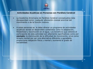 Actividades Acuáticas en Personas con Parálisis Cerebral
• La Academia Americana de Parálisis Cerebral conceptualiza ésta
discapacidad como: cualquier alteración craneal anormal del
movimiento o de la función motora.
• A estas personas se le debe ofrecer un programa de actividades
acuáticas donde se desarrollen contenidos como la adaptación,
flotabilidad y locomoción en el agua. Los beneficios que obtiene el
participante de esta actividad son altamente significativos como por
ejemplo: la disminución de la dificultad de movimiento, sirve como
terapia mental por ser una alternativa diferente y agradable,
proporciona relajación física y mental y aumenta el grado de
sociabilidad.
 